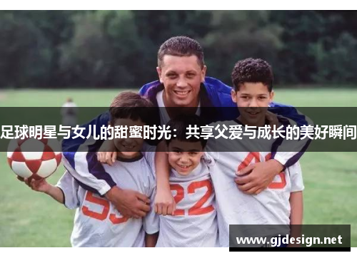 足球明星与女儿的甜蜜时光：共享父爱与成长的美好瞬间