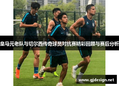 皇马元老队与切尔西传奇球员对抗赛精彩回顾与赛后分析